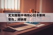 开云体育app-关于尤文图斯中场核心拉卡蒂利受伤，将缺席的信息