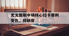 开云体育app-关于尤文图斯中场核心拉卡蒂利受伤，将缺席的信息