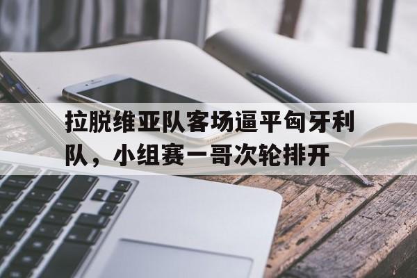 拉脱维亚队客场逼平匈牙利队，小组赛一哥次轮排开的简单介绍